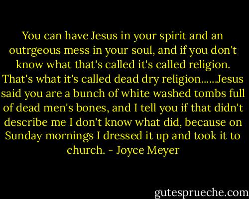 You can have Jesus in your spirit and an outrgeous mess in your soul, and if you don't know what that's called it's called religion. That's what it's called dead dry religion......Jesus said you are a bunch of white washed tombs full of dead men's bones, and I tell you if that didn't describe me I don't know what did, because on Sunday mornings I dressed it up and took it to church. - Joyce Meyer