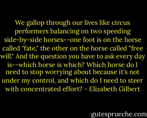 We gallop through our lives like circus performers balancing on two speeding side-by-side horses--one foot is on the horse called "fate," the other on the horse called "free will." And the question you have to ask every day is--which horse is which? Which horse do I need to stop worrying about because it's not under my control, and which do I need to steer with concentrated effort? - Elizabeth Gilbert