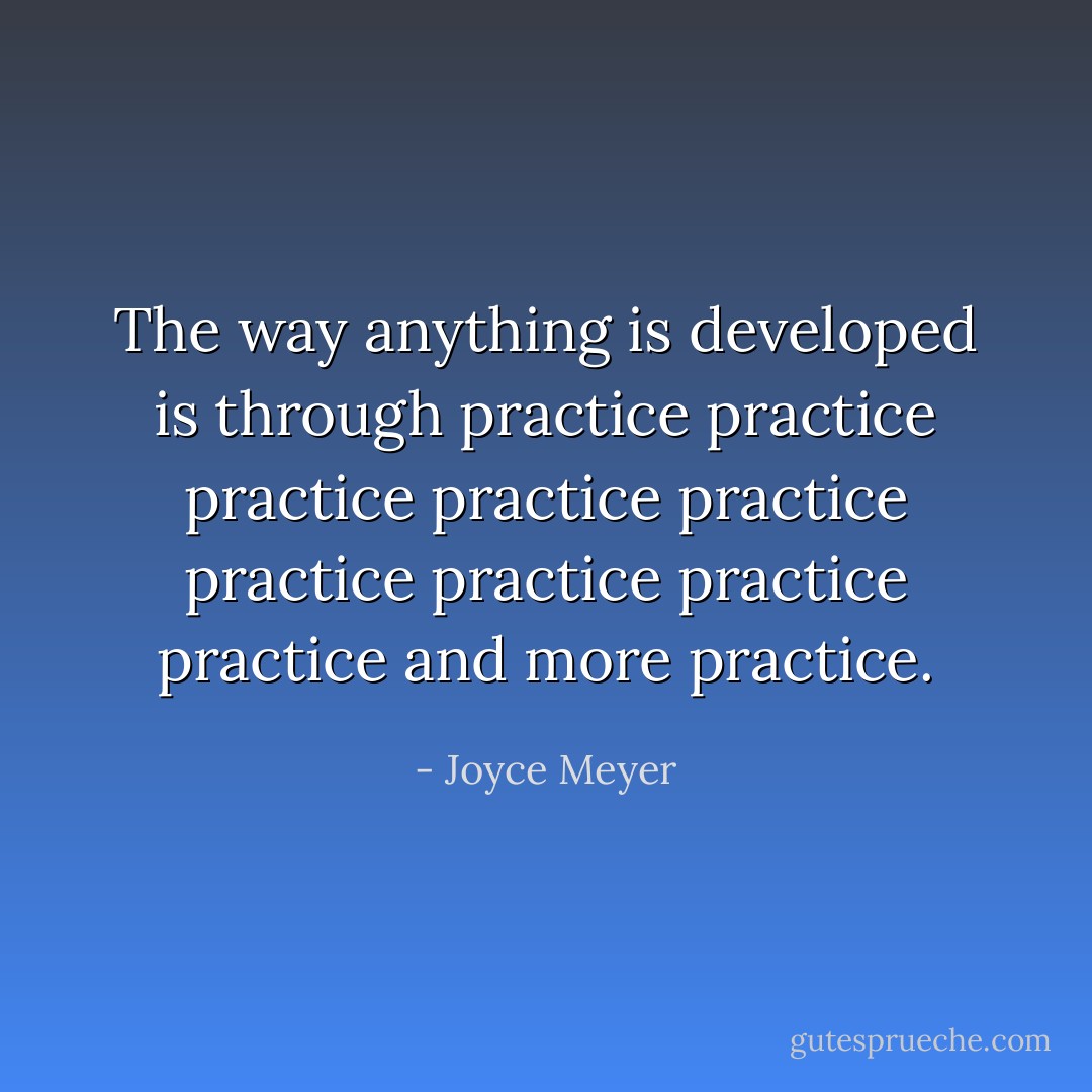 The way anything is developed is through practice practice practice practice practice practice practice practice practice and more practice. - Joyce Meyer