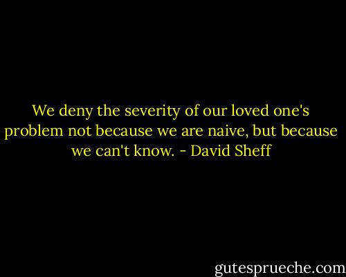 We deny the severity of our loved one's problem not because we are naive, but because we can't know. - David Sheff