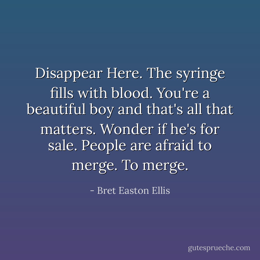 Disappear Here.<br />The syringe fills with blood.<br />You're a beautiful boy and that's all that matters.<br />Wonder if he's for sale.<br />People are afraid to merge. To merge. - Bret Easton Ellis
