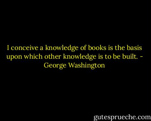 I conceive a knowledge of books is the basis upon which other knowledge is to be built. - George Washington