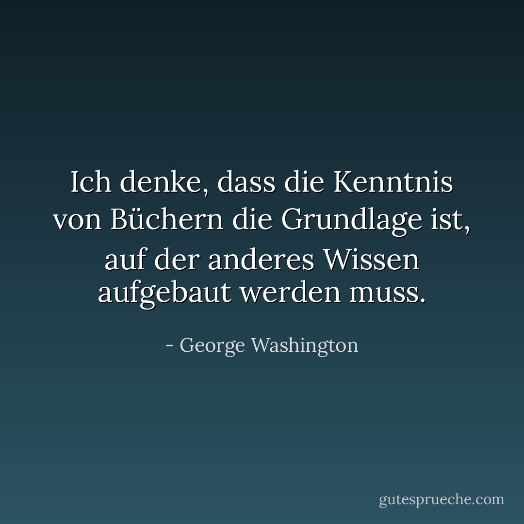 Ich denke, dass die Kenntnis von Büchern die Grundlage ist, auf der anderes Wissen aufgebaut werden muss. - George Washington<