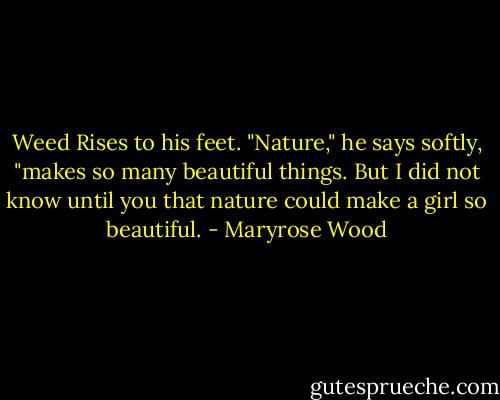 Weed Rises to his feet. "Nature," he says softly, "makes so many beautiful things. But I did not know until you that nature could make a girl so beautiful. - Maryrose Wood