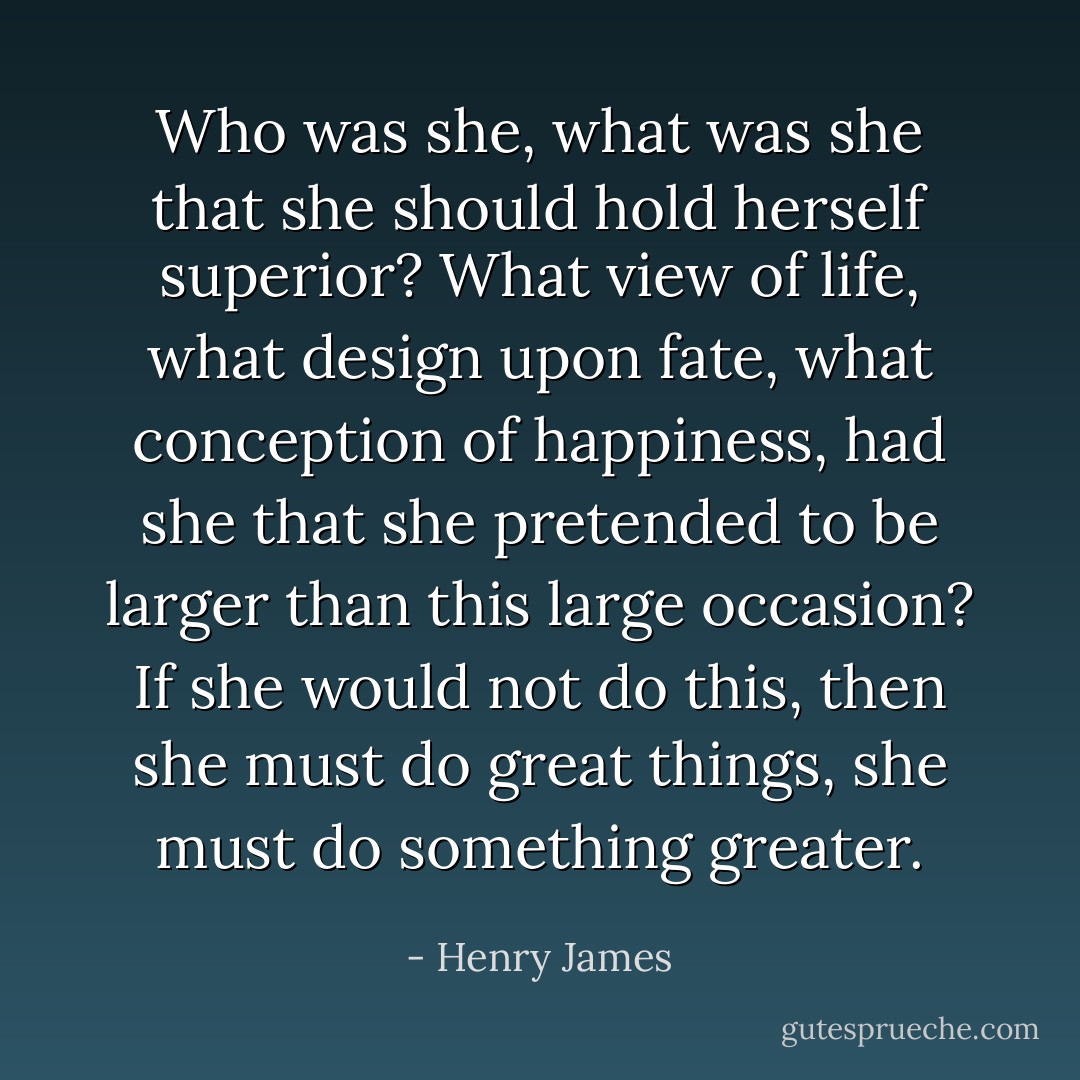 Who was she, what was she that she should hold herself superior? What view of life, what design upon fate, what conception of happiness, had she that she pretended to be larger than this large occasion? If she would not do this, then she must do great things, she must do something greater. - Henry James