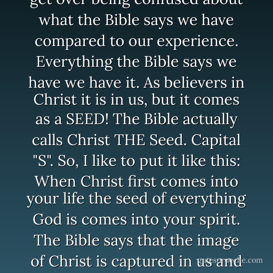 You have the fruit of the spirit in you, because when Christ comes in you everything he is and has comes with him as a seed as a seed as a seed as a seed. If we can ever understand this we can finally get over being confused about what the Bible says we have compared to our experience. Everything the Bible says we have we have it. As believers in Christ it is in us, but it comes as a SEED! The Bible actually calls Christ THE Seed. Capital "S". So, I like to put it like this: When Christ first comes into your life the seed of everything God is comes into your spirit. The Bible says that the image of Christ is captured in us and that we are destined, you have a destiny, a destiny to be molded into his image of Jesus Christ. Your destiny and my destiny is to get out into the world and act like Jesus. - Joyce Meyer