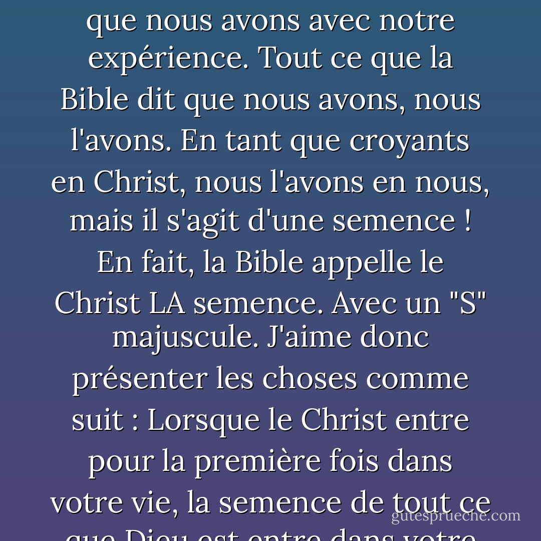 Vous avez le fruit de l'esprit en vous, parce que lorsque le Christ vient en vous, tout ce qu'il est et a vient avec lui comme une semence, comme une semence, comme une semence, comme une semence. Si nous parvenons à comprendre cela, nous pourrons enfin cesser de confondre ce que la Bible dit que nous avons avec notre expérience. Tout ce que la Bible dit que nous avons, nous l'avons. En tant que croyants en Christ, nous l'avons en nous, mais il s'agit d'une semence ! En fait, la Bible appelle le Christ LA semence. Avec un "S" majuscule. J'aime donc présenter les choses comme suit : Lorsque le Christ entre pour la première fois dans votre vie, la semence de tout ce que Dieu est entre dans votre esprit. La Bible dit que l'image du Christ est capturée en nous et que nous sommes destinés, vous avez une destinée, une destinée à être modelés à son image de Jésus-Christ. Votre destinée et la mienne est d'aller dans le monde et d'agir comme Jésus. - Joyce Meyer