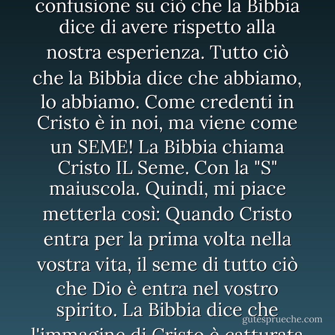 Avete il frutto dello spirito in voi, perché quando Cristo viene in voi tutto ciò che è e ha viene con lui come un seme come un seme come un seme come un seme. Se riusciamo a capire questo, possiamo finalmente superare la confusione su ciò che la Bibbia dice di avere rispetto alla nostra esperienza. Tutto ciò che la Bibbia dice che abbiamo, lo abbiamo. Come credenti in Cristo è in noi, ma viene come un SEME! La Bibbia chiama Cristo IL Seme. Con la "S" maiuscola. Quindi, mi piace metterla così: Quando Cristo entra per la prima volta nella vostra vita, il seme di tutto ciò che Dio è entra nel vostro spirito. La Bibbia dice che l'immagine di Cristo è catturata in noi e che siamo destinati, avete un destino, un destino da plasmare nella sua immagine di Gesù Cristo. Il vostro e il mio destino è di andare nel mondo e agire come Gesù. - Joyce Meyer