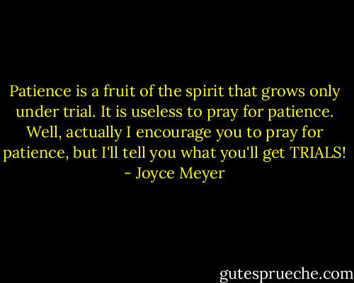 Patience is a fruit of the spirit that grows only under trial. It is useless to pray for patience. Well, actually I encourage you to pray for patience, but I'll tell you what you'll get TRIALS! - Joyce Meyer