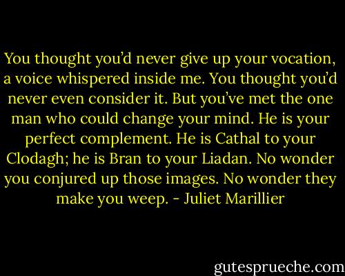 You thought you’d never give up your vocation, a voice whispered inside me. You thought you’d never even consider it. But you’ve met the one man who could change your mind. He is your perfect complement. He is Cathal to your Clodagh; he is Bran to your Liadan. No wonder you conjured up those images. No wonder they make you weep. - Juliet Marillier