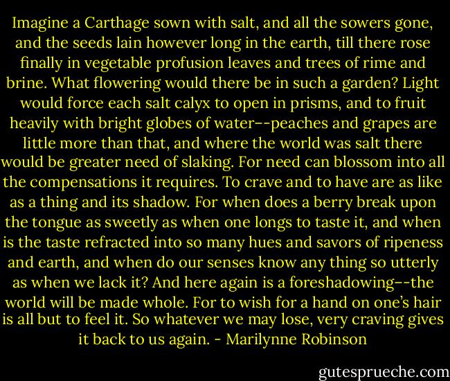 Imagine a Carthage sown with salt, and all the sowers gone, and the seeds lain however long in the earth, till there rose finally in vegetable profusion leaves and trees of rime and brine. What flowering would there be in such a garden? Light would force each salt calyx to open in prisms, and to fruit heavily with bright globes of water–-peaches and grapes are little more than that, and where the world was salt there would be greater need of slaking. For need can blossom into all the compensations it requires. To crave and to have are as like as a thing and its shadow. For when does a berry break upon the tongue as sweetly as when one longs to taste it, and when is the taste refracted into so many hues and savors of ripeness and earth, and when do our senses know any thing so utterly as when we lack it? And here again is a foreshadowing–-the world will be made whole. For to wish for a hand on one’s hair is all but to feel it. So whatever we may lose, very craving gives it back to us again. - Marilynne Robinson