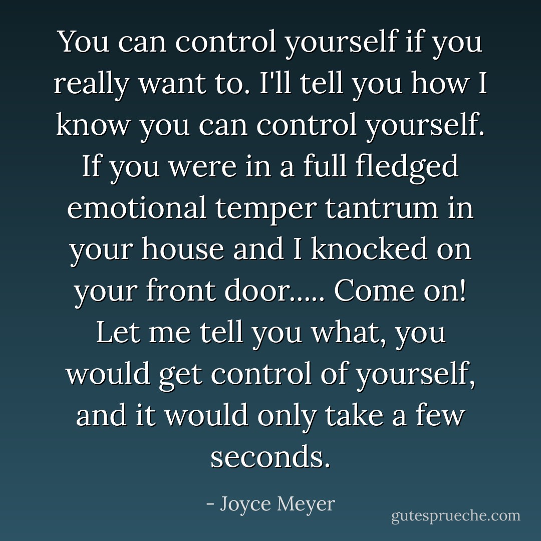 You can control yourself if you really want to. I'll tell you how I know you can control yourself. If you were in a full fledged emotional temper tantrum in your house and I knocked on your front door..... Come on! Let me tell you what, you would get control of yourself, and it would only take a few seconds. - Joyce Meyer