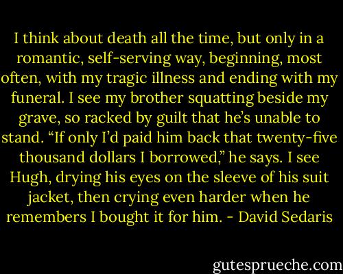 I think about death all the time, but only in a romantic, self-serving way, beginning, most often, with my tragic illness and ending with my funeral. I see my brother squatting beside my grave, so racked by guilt that he’s unable to stand. “If only I’d paid him back that twenty-five thousand dollars I borrowed,” he says. I see Hugh, drying his eyes on the sleeve of his suit jacket, then crying even harder when he remembers I bought it for him. - David Sedaris