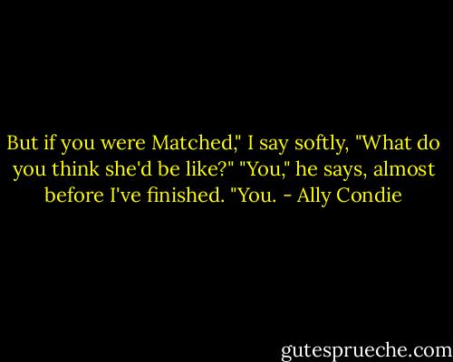 But if you were Matched," I say softly, "What do you think she'd be like?"<br />"You," he says, almost before I've finished. "You. - Ally Condie