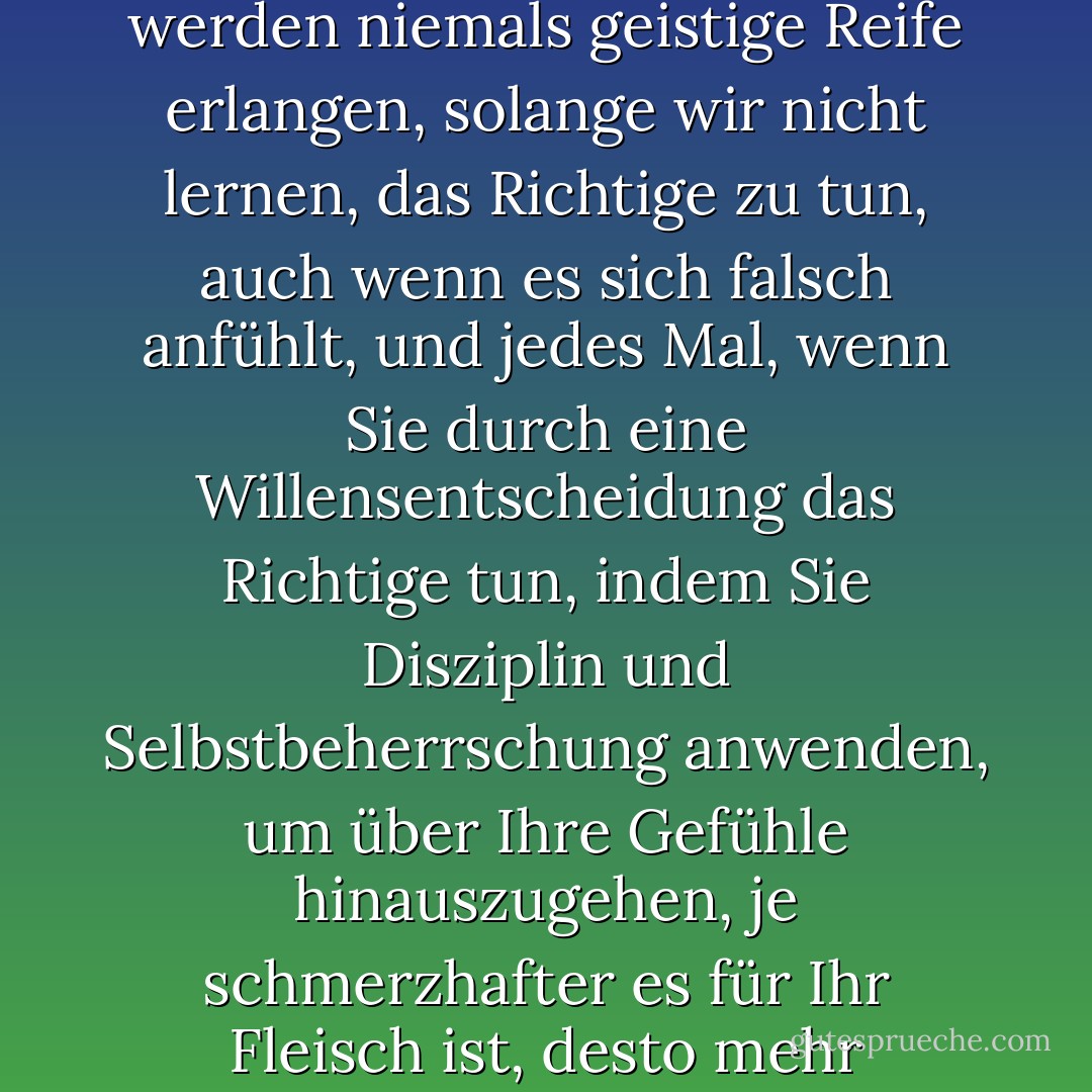 Hier ist eine meiner Lieblingsaussagen: Wir werden niemals Stabilität genießen, wir werden niemals geistige Reife erlangen, solange wir nicht lernen, das Richtige zu tun, auch wenn es sich falsch anfühlt, und jedes Mal, wenn Sie durch eine Willensentscheidung das Richtige tun, indem Sie Disziplin und Selbstbeherrschung anwenden, um über Ihre Gefühle hinauszugehen, je schmerzhafter es für Ihr Fleisch ist, desto mehr wachsen Sie in diesem bestimmten Moment geistig. - Joyce Meyer<