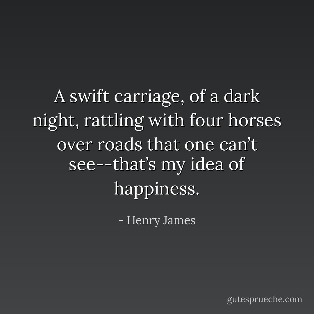 A swift carriage, of a dark night, rattling with four horses over roads that one can’t see--that’s my idea of happiness. - Henry James