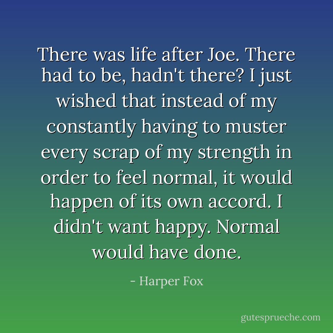 There was life after Joe. There had to be, hadn't there? I just wished that instead of my constantly having to muster every scrap of my strength in order to feel normal, it would happen of its own accord. I didn't want happy. Normal would have done. - Harper Fox