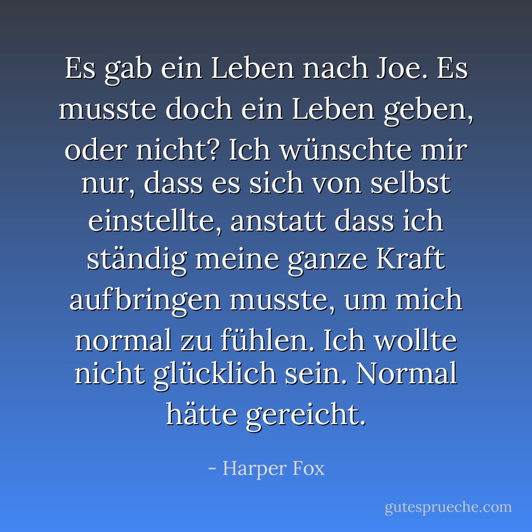 Es gab ein Leben nach Joe. Es musste doch ein Leben geben, oder nicht? Ich wünschte mir nur, dass es sich von selbst einstellte, anstatt dass ich ständig meine ganze Kraft aufbringen musste, um mich normal zu fühlen. Ich wollte nicht glücklich sein. Normal hätte gereicht. - Harper Fox<