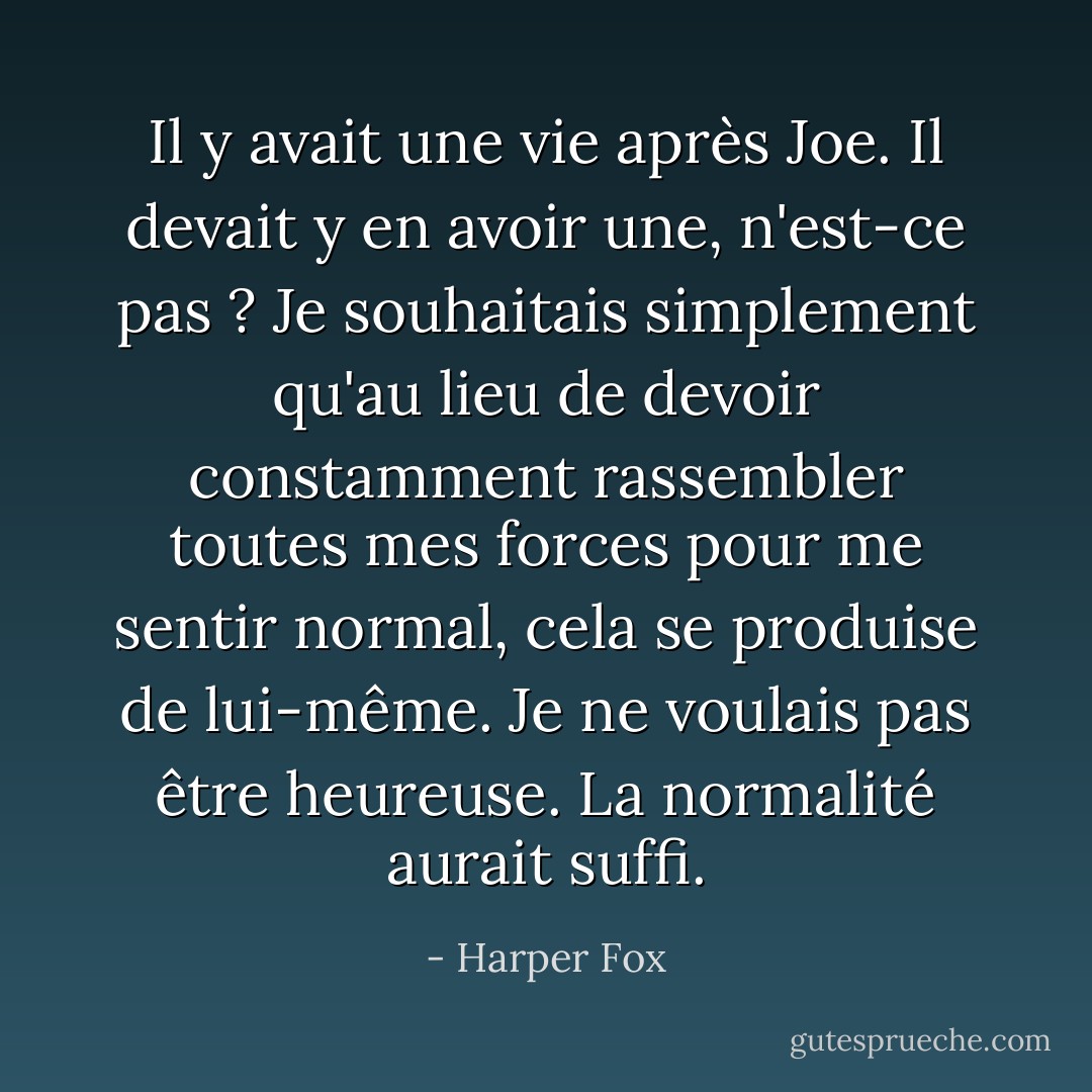 Il y avait une vie après Joe. Il devait y en avoir une, n'est-ce pas ? Je souhaitais simplement qu'au lieu de devoir constamment rassembler toutes mes forces pour me sentir normal, cela se produise de lui-même. Je ne voulais pas être heureuse. La normalité aurait suffi. - Harper Fox