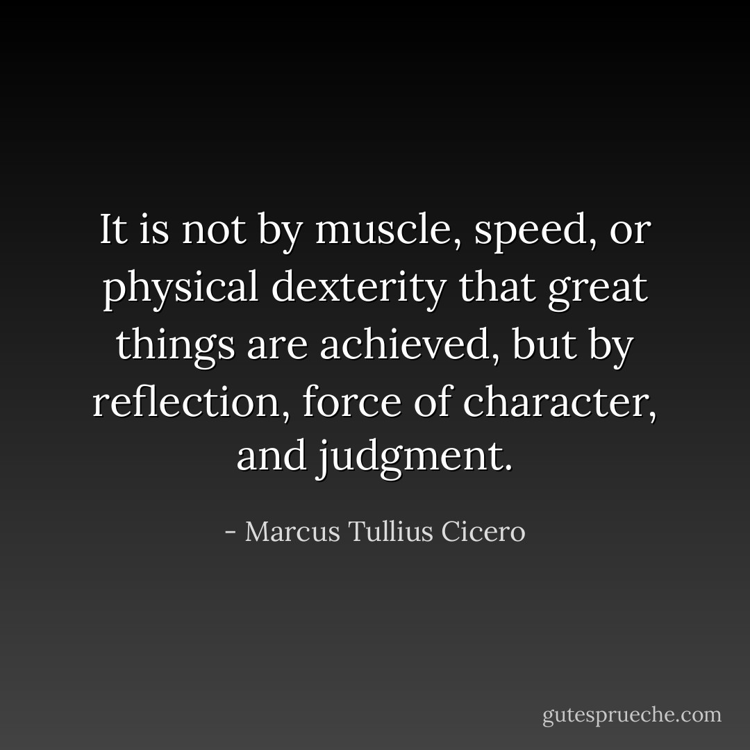 It is not by muscle, speed, or physical dexterity that great things are achieved, but by reflection, force of character, and judgment. - Marcus Tullius Cicero