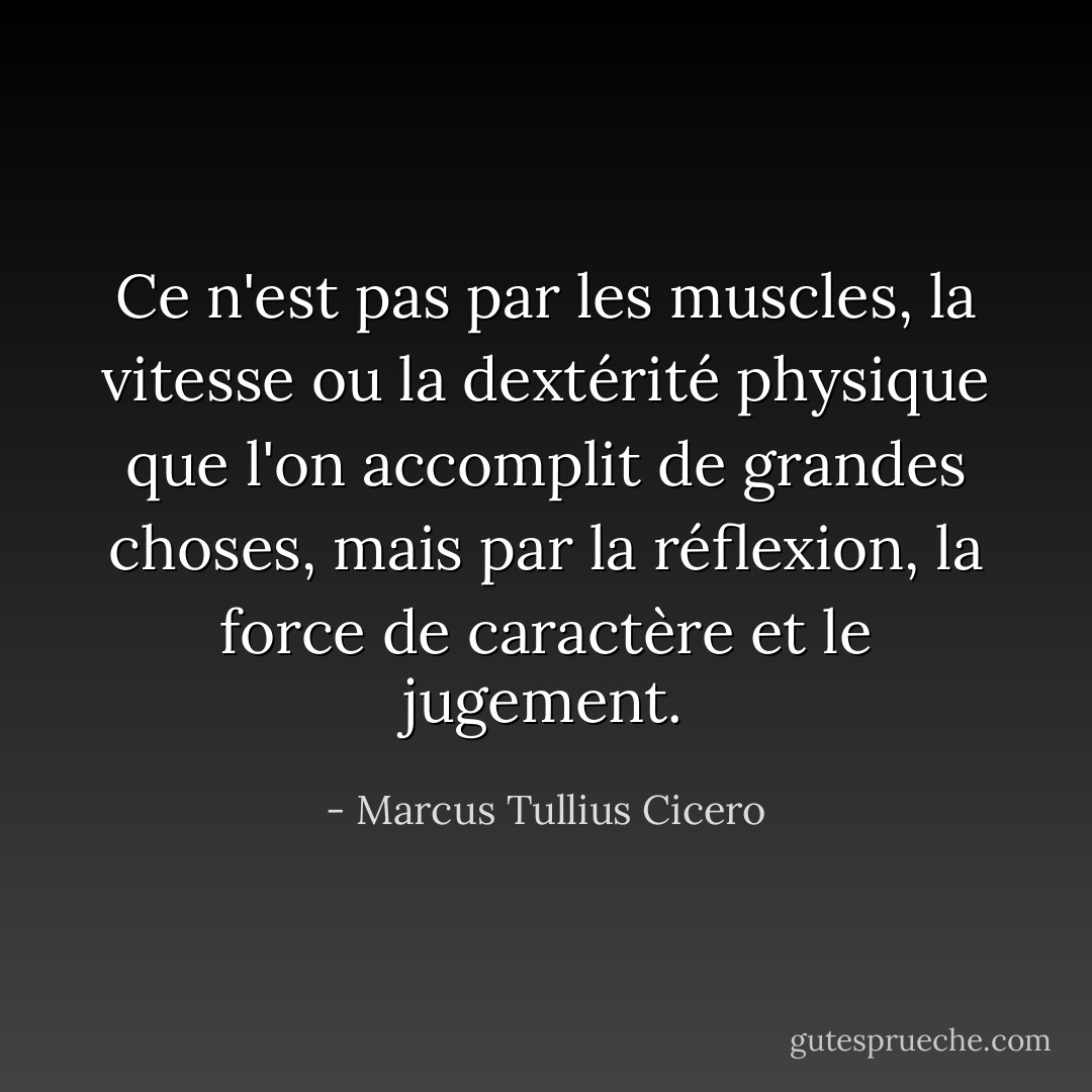 Ce n'est pas par les muscles, la vitesse ou la dextérité physique que l'on accomplit de grandes choses, mais par la réflexion, la force de caractère et le jugement. - Marcus Tullius Cicero