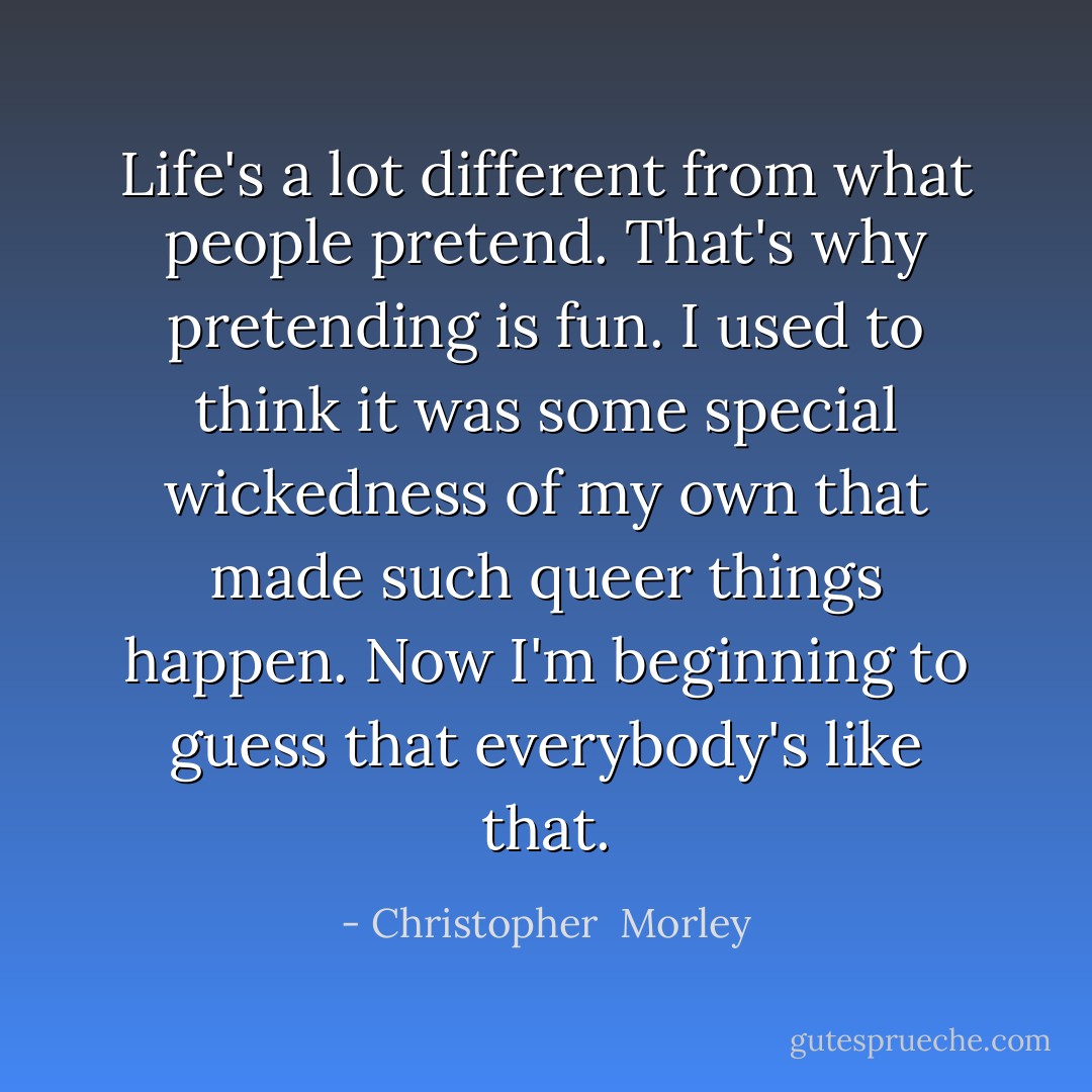 Life's a lot different from what people pretend. That's why pretending is fun. I used to think it was some special wickedness of my own that made such queer things happen. Now I'm beginning to guess that everybody's like that. - Christopher  Morley
