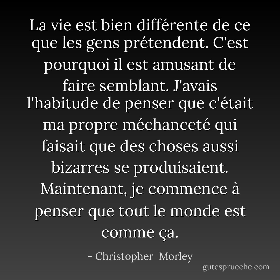 La vie est bien différente de ce que les gens prétendent. C'est pourquoi il est amusant de faire semblant. J'avais l'habitude de penser que c'était ma propre méchanceté qui faisait que des choses aussi bizarres se produisaient. Maintenant, je commence à penser que tout le monde est comme ça. - Christopher  Morley