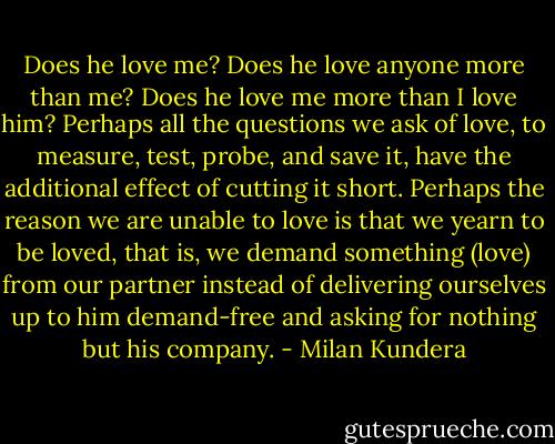 Does he love me? Does he love anyone more than me? Does he love me more than I love him? Perhaps all the questions we ask of love, to measure, test, probe, and save it, have the additional effect of cutting it short. Perhaps the reason we are unable to love is that we yearn to be loved, that is, we demand something (love) from our partner instead of delivering ourselves up to him demand-free and asking for nothing but his company. - Milan Kundera