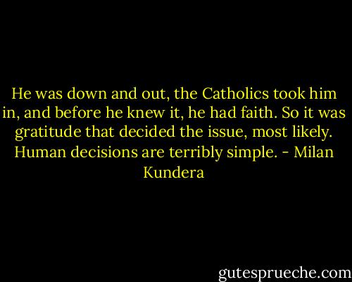 He was down and out, the Catholics took him in, and before he knew it, he had faith. So it was gratitude that decided the issue, most likely. Human decisions are terribly simple. - Milan Kundera
