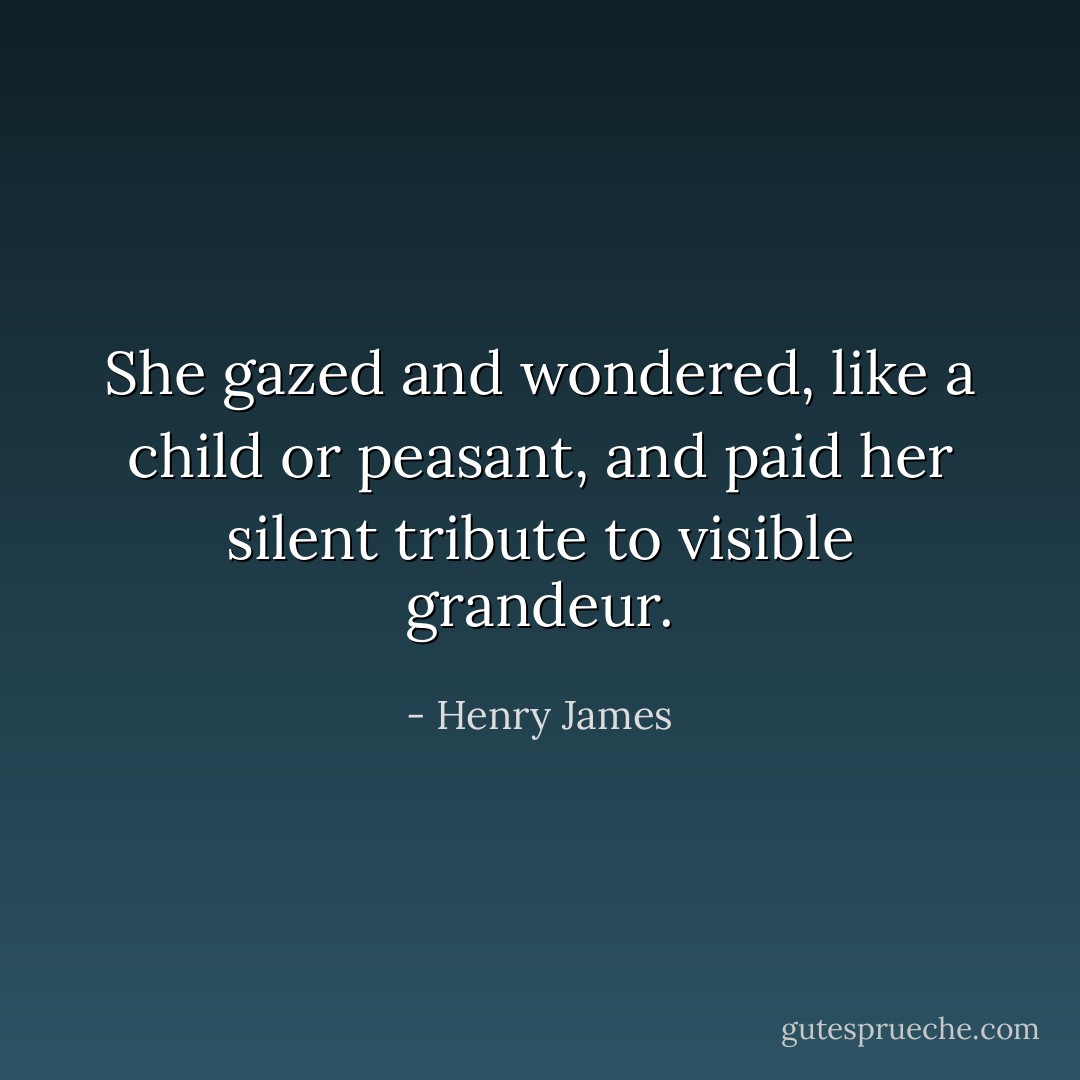 She gazed and wondered, like a child or peasant, and paid her silent tribute to visible grandeur. - Henry James