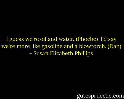I guess we're oil and water. (Phoebe)<br /><br />I'd say we're more like gasoline and a blowtorch. (Dan) - Susan Elizabeth Phillips