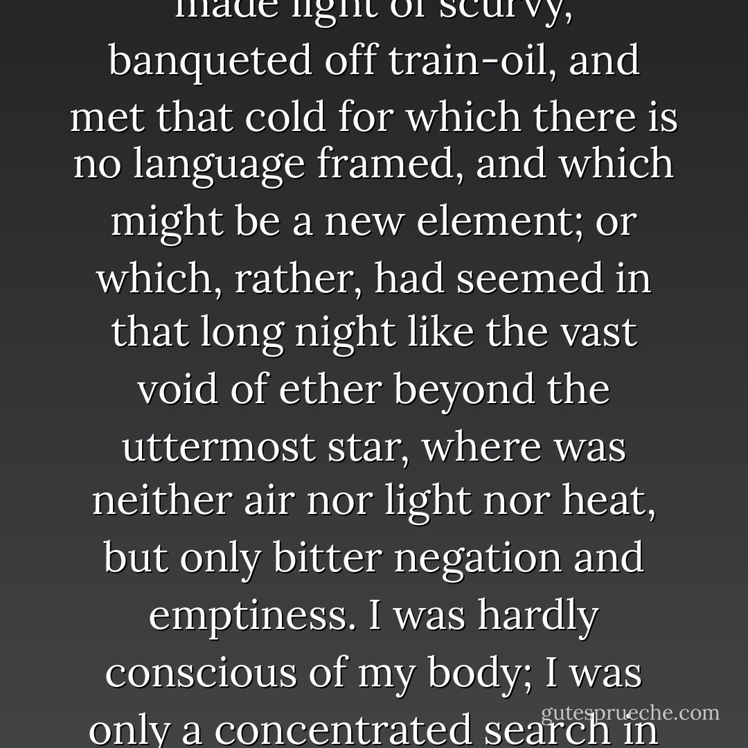 I endured all our hardships as if they had been luxuries: I made light of scurvy, banqueted off train-oil, and met that cold for which there is no language framed, and which might be a new element; or which, rather, had seemed in that long night like the vast void of ether beyond the uttermost star, where was neither air nor light nor heat, but only bitter negation and emptiness. I was hardly conscious of my body; I was only a concentrated search in myself. - Harriet Prescott Spofford
