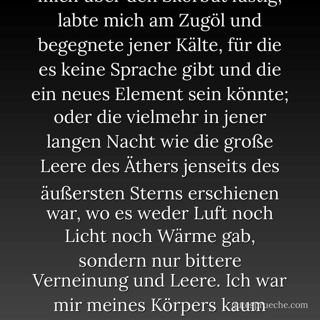 Ich ertrug alle unsere Entbehrungen, als wären sie ein Luxus gewesen: Ich machte mich über den Skorbut lustig, labte mich am Zugöl und begegnete jener Kälte, für die es keine Sprache gibt und die ein neues Element sein könnte; oder die vielmehr in jener langen Nacht wie die große Leere des Äthers jenseits des äußersten Sterns erschienen war, wo es weder Luft noch Licht noch Wärme gab, sondern nur bittere Verneinung und Leere. Ich war mir meines Körpers kaum bewusst; ich war nur eine konzentrierte Suche in mir selbst. - Harriet Prescott Spofford<