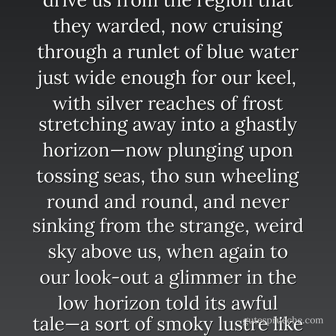 We had proceeded but a few days, coasting the crushing capes of rock that every where seemed to run out in a diablerie of tusks and horns to drive us from the region that they warded, now cruising through a runlet of blue water just wide enough for our keel, with silver reaches of frost stretching away into a ghastly horizon—now plunging upon tossing seas, tho sun wheeling round and round, and never sinking from the strange, weird sky above us, when again to our look-out a glimmer in the low horizon told its awful tale—a sort of smoky lustre like that which might ascend from an army of spirits—the fierce and fatal spirits tented on the terrible field of the ice-floe. - Harriet Prescott Spofford