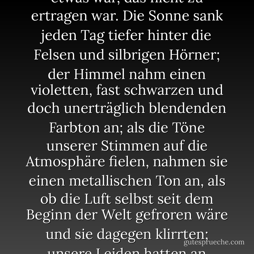 Noch bevor die Zeiger des Ziffernblatts uns den Ablauf einer Woche gelehrt hatten, stellten wir fest, dass dies etwas war, das nicht zu ertragen war. Die Sonne sank jeden Tag tiefer hinter die Felsen und silbrigen Hörner; der Himmel nahm einen violetten, fast schwarzen und doch unerträglich blendenden Farbton an; als die Töne unserer Stimmen auf die Atmosphäre fielen, nahmen sie einen metallischen Ton an, als ob die Luft selbst seit dem Beginn der Welt gefroren wäre und sie dagegen klirrten; unsere Leiden hatten an Intensität zugenommen, bis sie zu groß waren, um ihnen zu widerstehen. - Harriet Prescott Spofford<