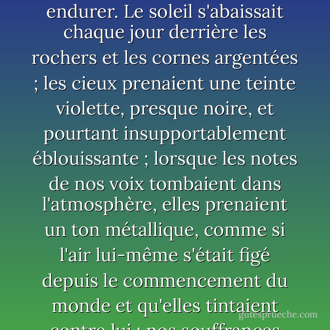 Avant que les aiguilles du cadran ne nous aient appris l'écoulement d'une semaine, nous nous sommes rendu compte qu'il s'agissait d'une chose qu'il ne fallait pas endurer. Le soleil s'abaissait chaque jour derrière les rochers et les cornes argentées ; les cieux prenaient une teinte violette, presque noire, et pourtant insupportablement éblouissante ; lorsque les notes de nos voix tombaient dans l'atmosphère, elles prenaient un ton métallique, comme si l'air lui-même s'était figé depuis le commencement du monde et qu'elles tintaient contre lui ; nos souffrances étaient devenues plus intenses jusqu'à ce qu'elles soient trop grandes pour qu'il soit possible d'y résister. - Harriet Prescott Spofford