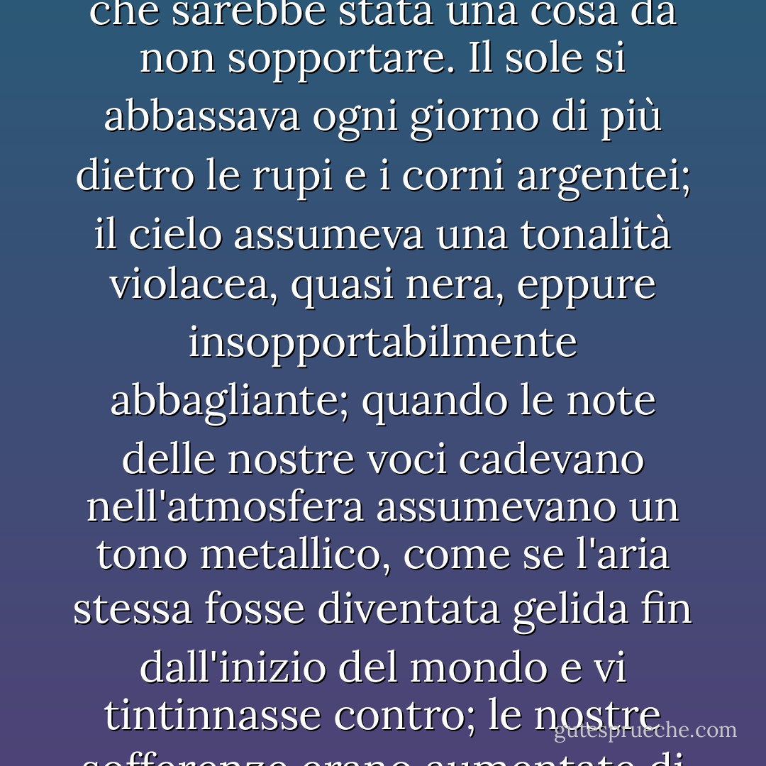 Ci rendemmo conto, prima che le lancette del quadrante ci avessero insegnato il trascorrere di una settimana, che sarebbe stata una cosa da non sopportare. Il sole si abbassava ogni giorno di più dietro le rupi e i corni argentei; il cielo assumeva una tonalità violacea, quasi nera, eppure insopportabilmente abbagliante; quando le note delle nostre voci cadevano nell'atmosfera assumevano un tono metallico, come se l'aria stessa fosse diventata gelida fin dall'inizio del mondo e vi tintinnasse contro; le nostre sofferenze erano aumentate di intensità fino a diventare troppo grandi per potervi resistere. - Harriet Prescott Spofford