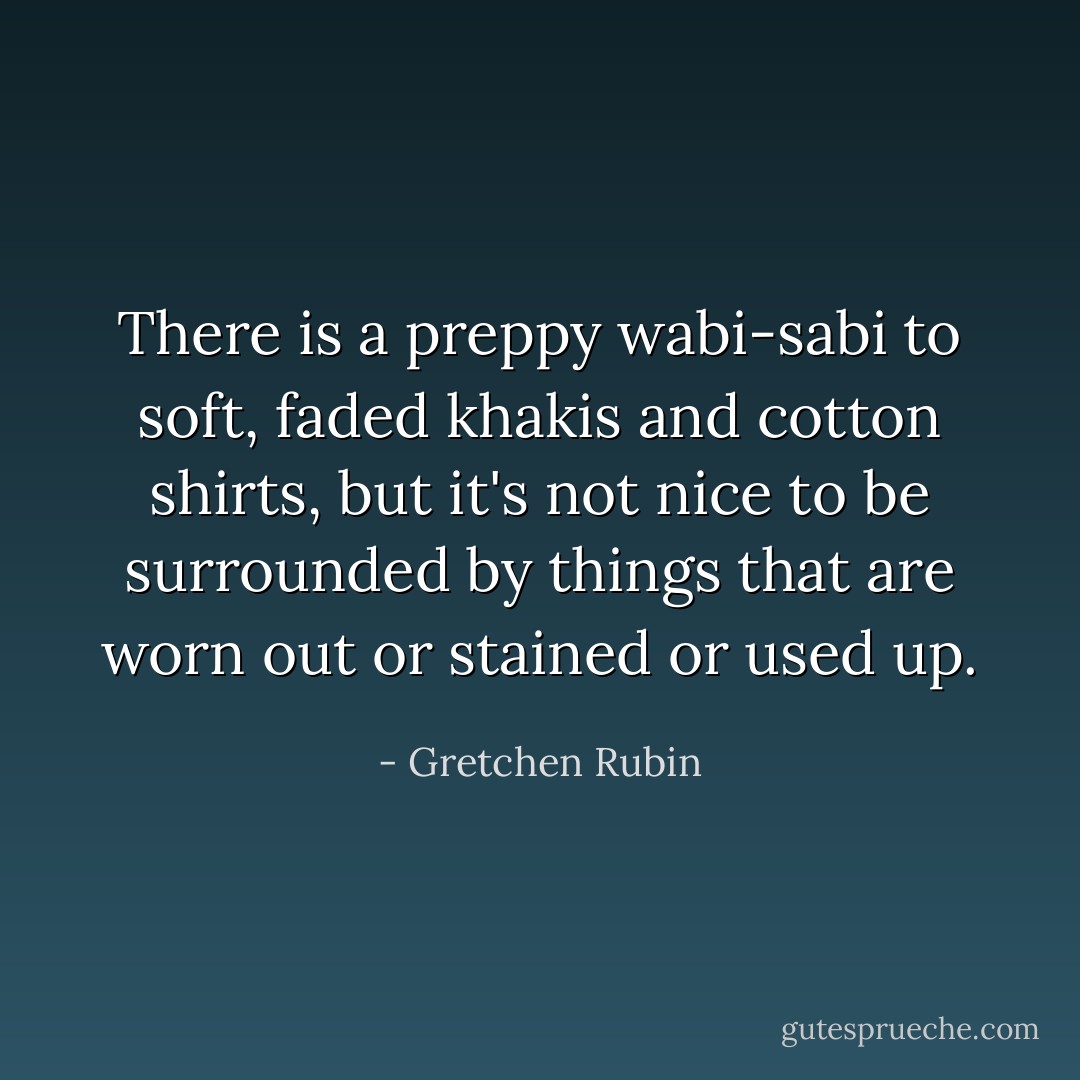 There is a preppy wabi-sabi to soft, faded khakis and cotton shirts, but it's not nice to be surrounded by things that are worn out or stained or used up. - Gretchen Rubin