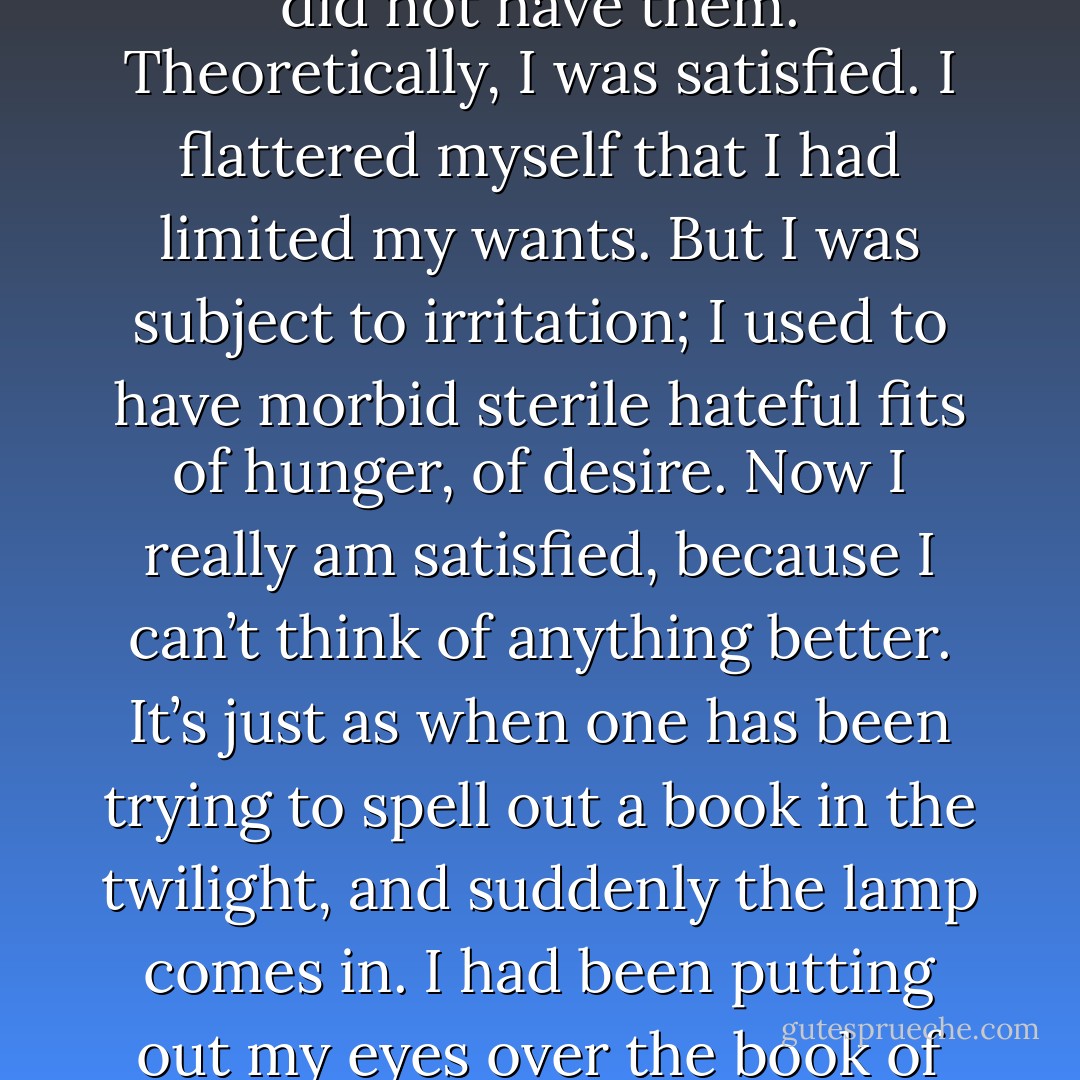 It has made me better loving you... it has made me wiser, and easier, and brighter. I used to want a great many things before, and to be angry that I did not have them. Theoretically, I was satisfied. I flattered myself that I had limited my wants. But I was subject to irritation; I used to have morbid sterile hateful fits of hunger, of desire. Now I really am satisfied, because I can’t think of anything better. It’s just as when one has been trying to spell out a book in the twilight, and suddenly the lamp comes in. I had been putting out my eyes over the book of life, and finding nothing to reward me for my pains; but now that I can read it properly I see that it’s a delightful story. - Henry James