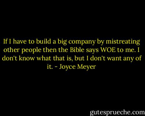 If I have to build a big company by mistreating other people then the Bible says WOE to me. I don't know what that is, but I don't want any of it. - Joyce Meyer