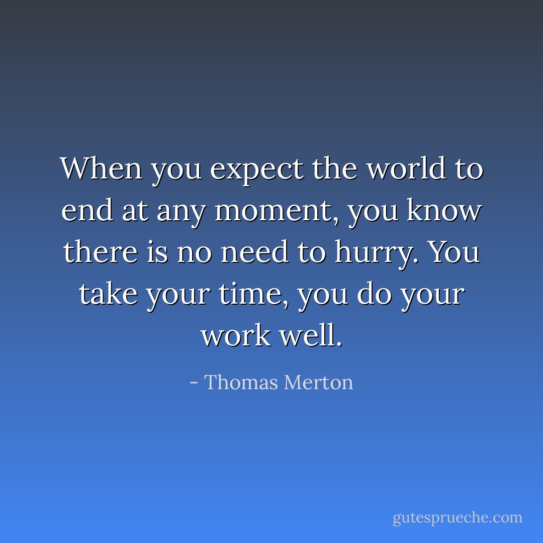 When you expect the world to end at any moment, you know there is no need to hurry. You take your time, you do your work well. - Thomas Merton