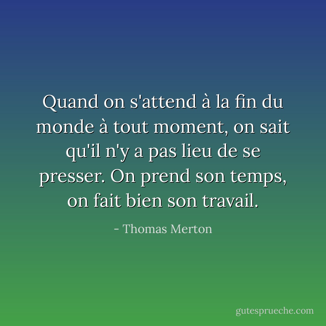 Quand on s'attend à la fin du monde à tout moment, on sait qu'il n'y a pas lieu de se presser. On prend son temps, on fait bien son travail. - Thomas Merton