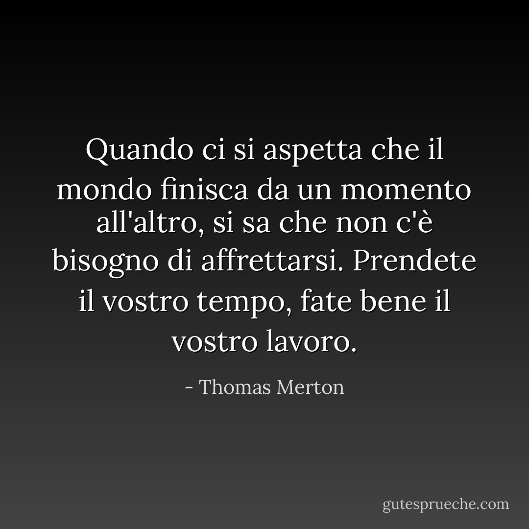 Quando ci si aspetta che il mondo finisca da un momento all'altro, si sa che non c'è bisogno di affrettarsi. Prendete il vostro tempo, fate bene il vostro lavoro. - Thomas Merton