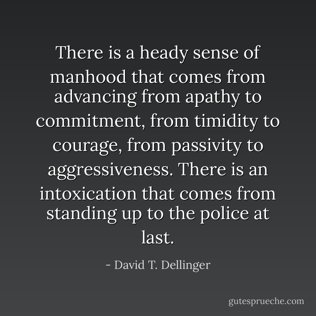 There is a heady sense of manhood that comes from advancing from apathy to commitment, from timidity to courage, from passivity to aggressiveness. There is an intoxication that comes from standing up to the police at last. - David T. Dellinger