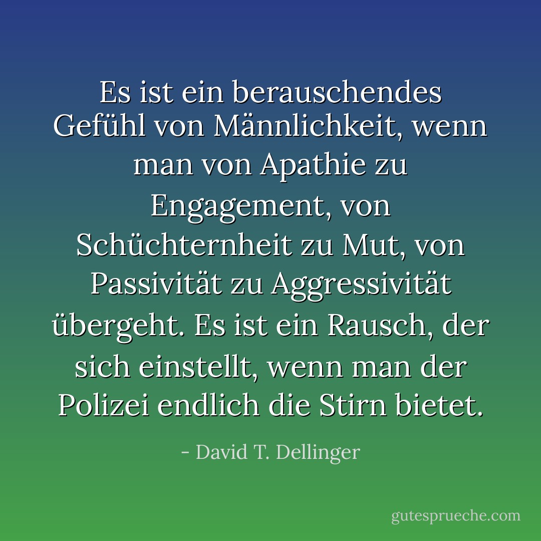 Es ist ein berauschendes Gefühl von Männlichkeit, wenn man von Apathie zu Engagement, von Schüchternheit zu Mut, von Passivität zu Aggressivität übergeht. Es ist ein Rausch, der sich einstellt, wenn man der Polizei endlich die Stirn bietet. - David T. Dellinger<