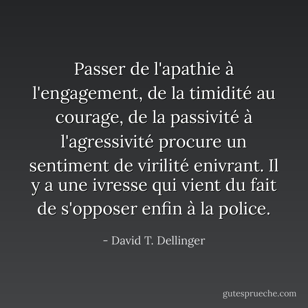 Passer de l'apathie à l'engagement, de la timidité au courage, de la passivité à l'agressivité procure un sentiment de virilité enivrant. Il y a une ivresse qui vient du fait de s'opposer enfin à la police. - David T. Dellinger