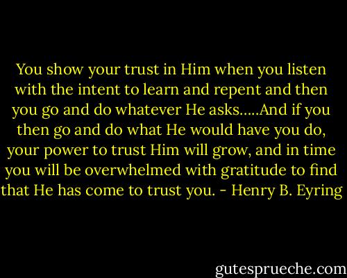 You show your trust in Him when you listen with the intent to learn and repent and then you go and do whatever He asks…..And if you then go and do what He would have you do, your power to trust Him will grow, and in time you will be overwhelmed with gratitude to find that He has come to trust you. - Henry B. Eyring