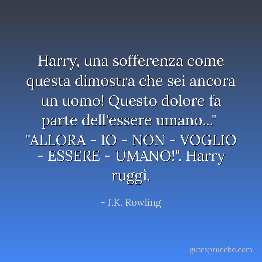 Harry, una sofferenza come questa dimostra che sei ancora un uomo! Questo dolore fa parte dell'essere umano..."<br /> "ALLORA - IO - NON - VOGLIO - ESSERE - UMANO!". Harry ruggì. - J.K. Rowling