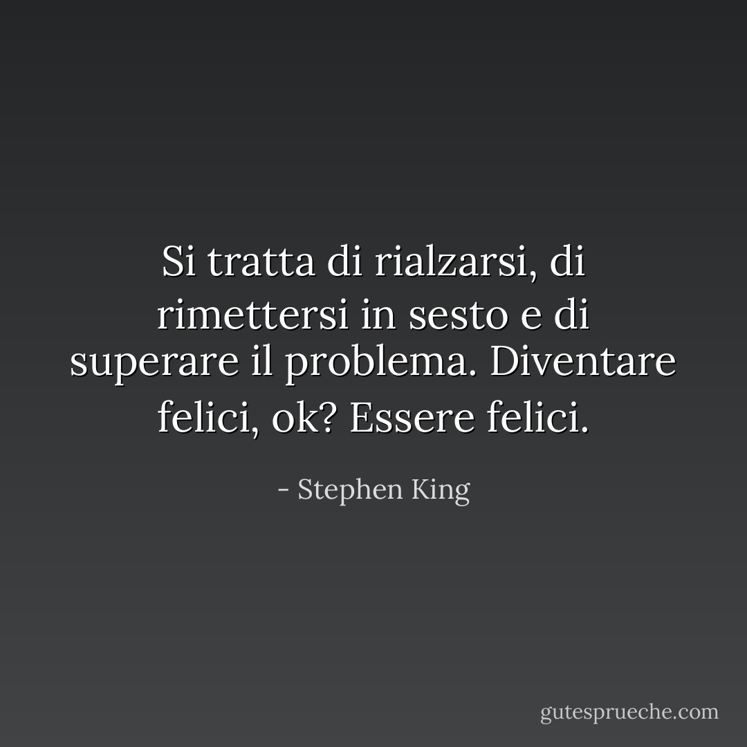 Si tratta di rialzarsi, di rimettersi in sesto e di superare il problema. Diventare felici, ok? Essere felici. - Stephen King