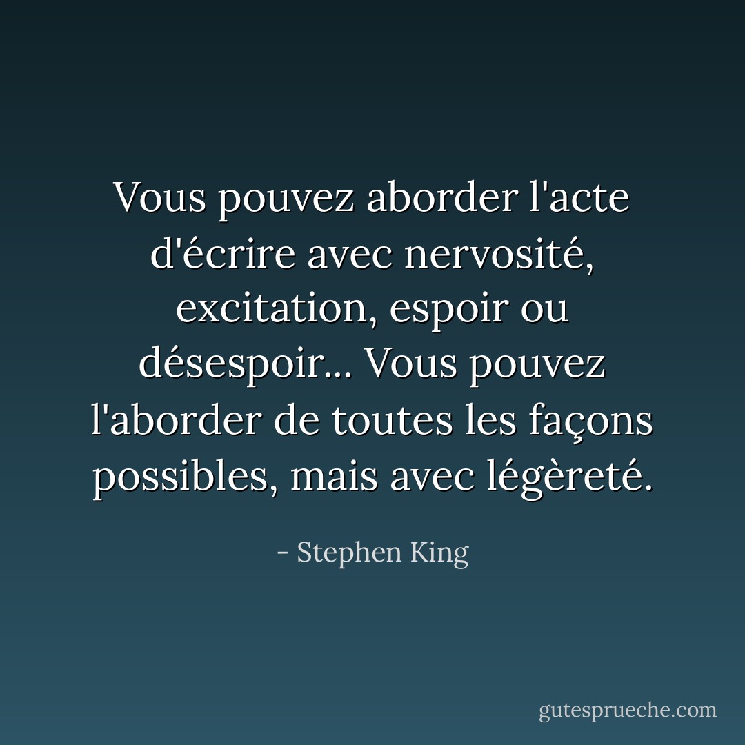 Vous pouvez aborder l'acte d'écrire avec nervosité, excitation, espoir ou désespoir... Vous pouvez l'aborder de toutes les façons possibles, mais avec légèreté. - Stephen King
